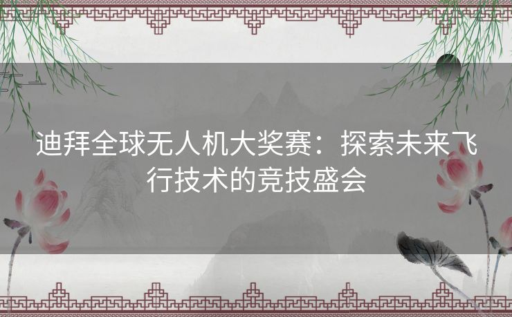 迪拜全球无人机大奖赛：探索未来飞行技术的竞技盛会