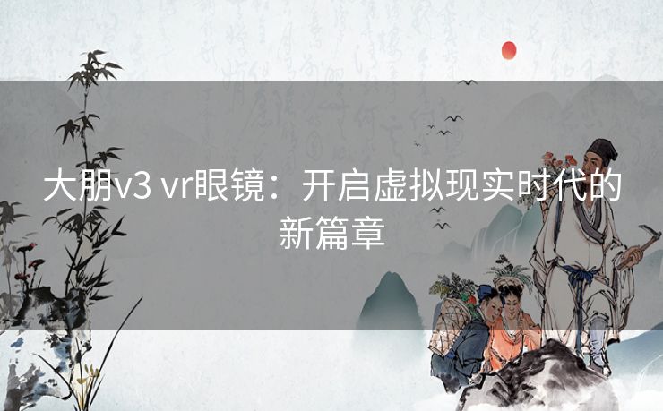 大朋v3 vr眼镜：开启虚拟现实时代的新篇章
