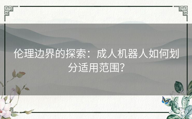 伦理边界的探索：成人机器人如何划分适用范围？