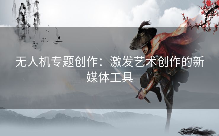 无人机专题创作：激发艺术创作的新媒体工具