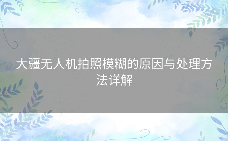 大疆无人机拍照模糊的原因与处理方法详解