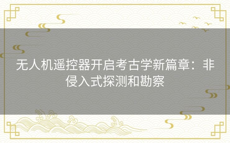 无人机遥控器开启考古学新篇章：非侵入式探测和勘察