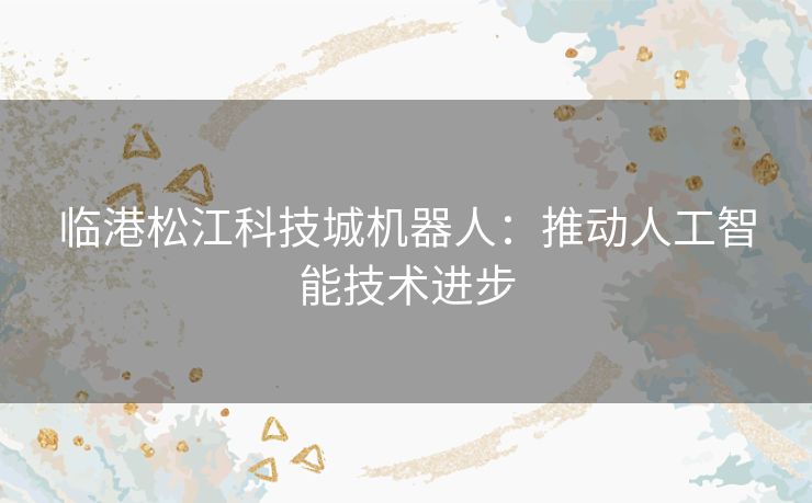 临港松江科技城机器人：推动人工智能技术进步