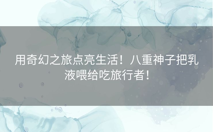 用奇幻之旅点亮生活！八重神子把乳液喂给吃旅行者！