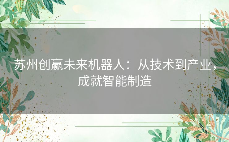 苏州创赢未来机器人：从技术到产业，成就智能制造