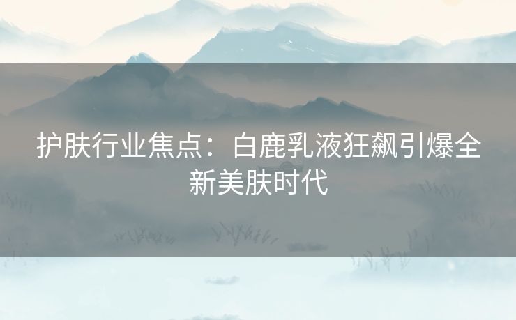 护肤行业焦点：白鹿乳液狂飙引爆全新美肤时代