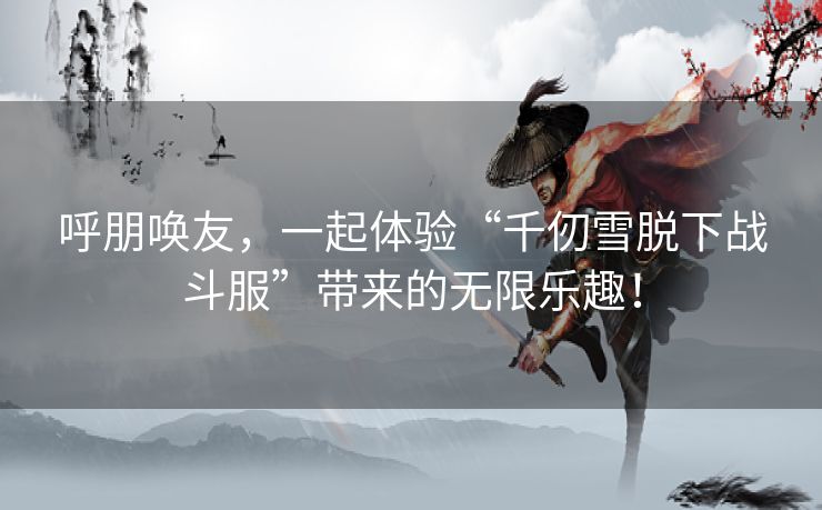 呼朋唤友，一起体验“千仞雪脱下战斗服”带来的无限乐趣！