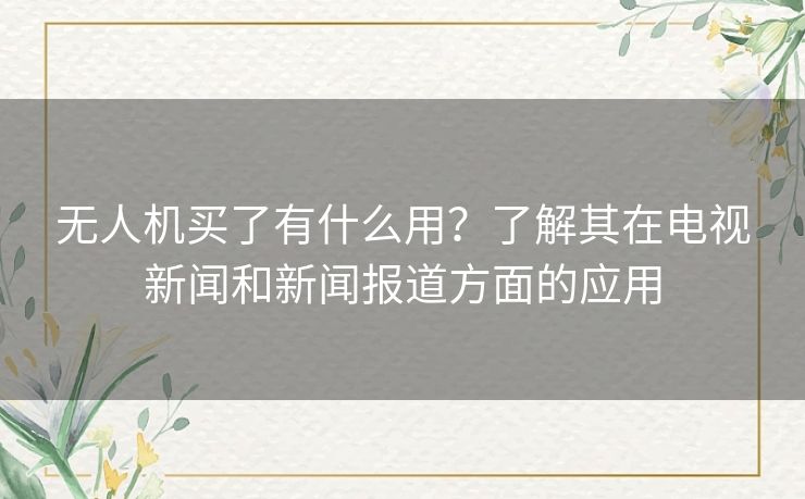 无人机买了有什么用？了解其在电视新闻和新闻报道方面的应用