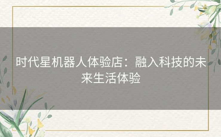 时代星机器人体验店：融入科技的未来生活体验