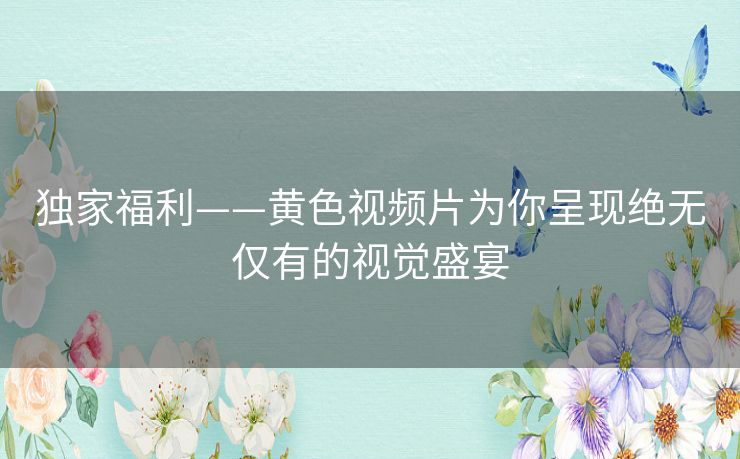 独家福利——黄色视频片为你呈现绝无仅有的视觉盛宴