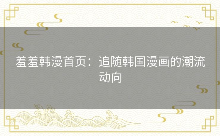羞羞韩漫首页：追随韩国漫画的潮流动向