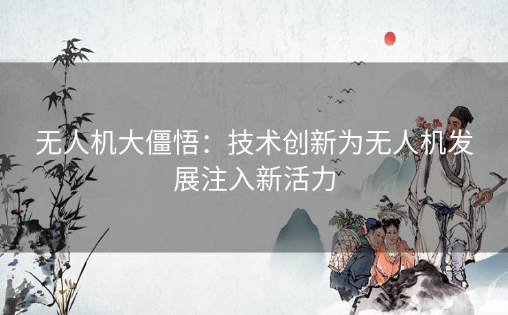 无人机大僵悟：技术创新为无人机发展注入新活力