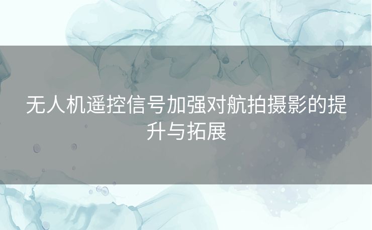 无人机遥控信号加强对航拍摄影的提升与拓展