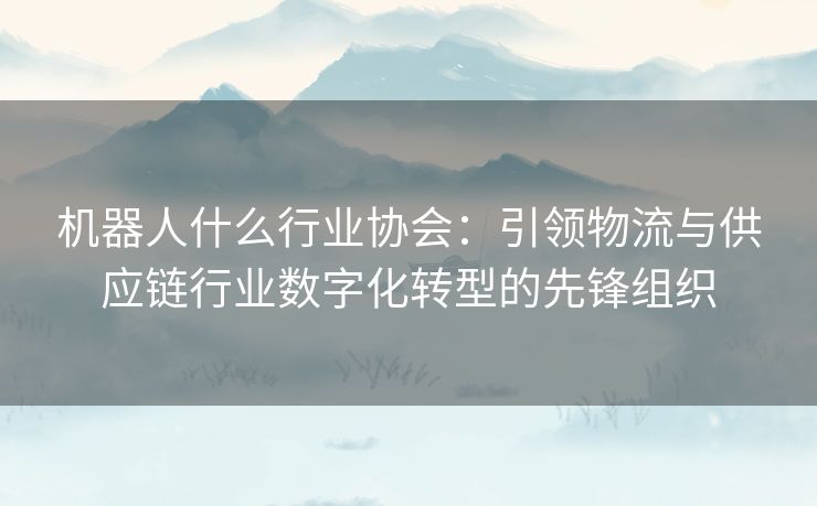 机器人什么行业协会：引领物流与供应链行业数字化转型的先锋组织