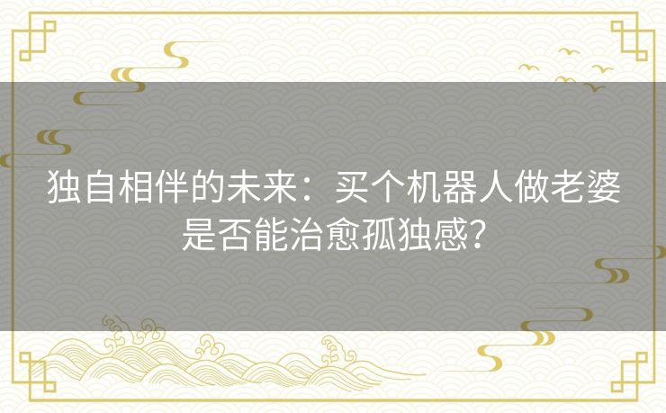 独自相伴的未来：买个机器人做老婆是否能治愈孤独感？