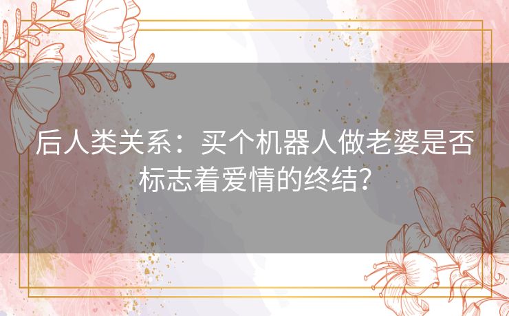 后人类关系：买个机器人做老婆是否标志着爱情的终结？