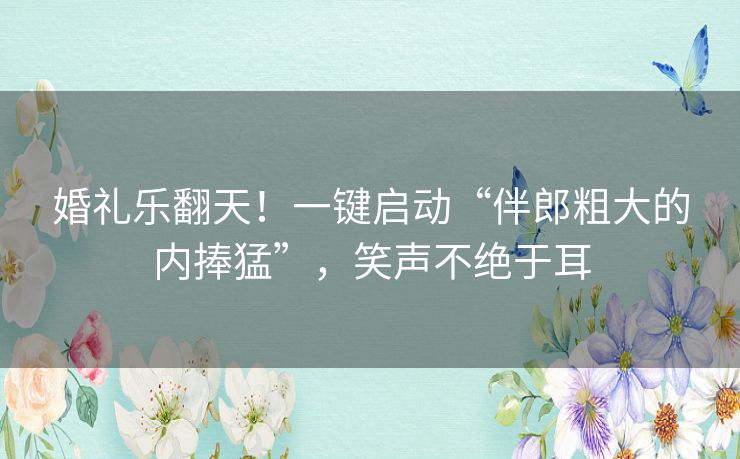 婚礼乐翻天！一键启动“伴郎粗大的内捧猛”，笑声不绝于耳