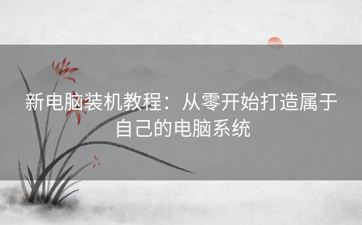 新电脑装机教程：从零开始打造属于自己的电脑系统