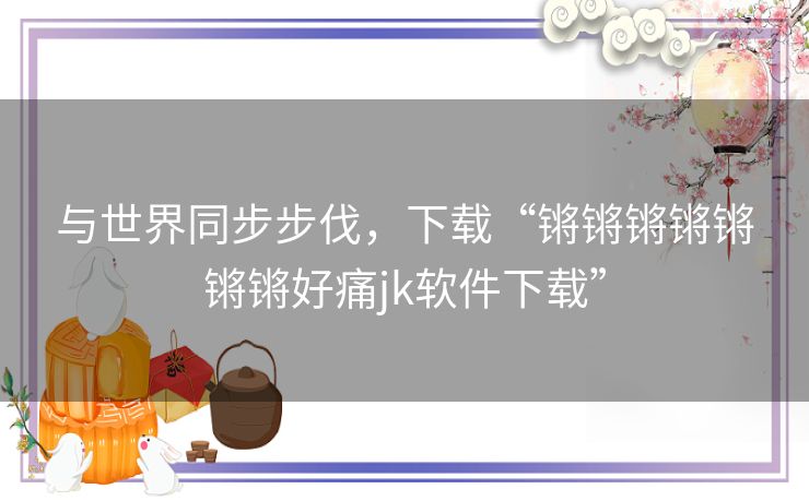 与世界同步步伐，下载“锵锵锵锵锵锵锵好痛jk软件下载”