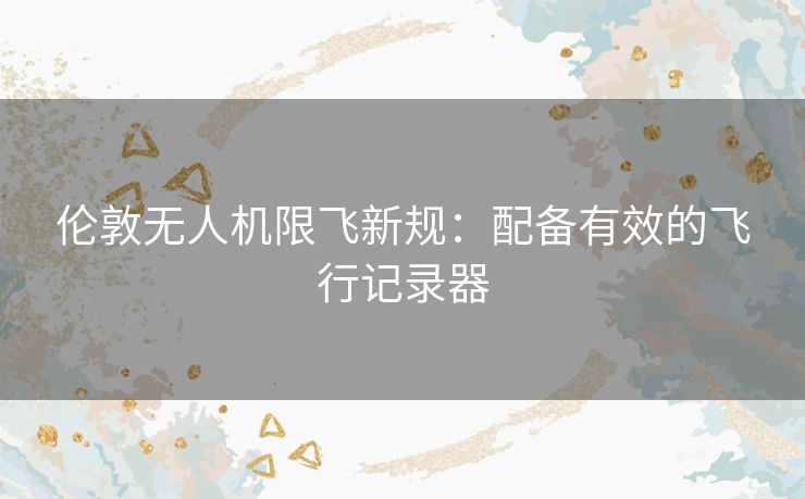 伦敦无人机限飞新规：配备有效的飞行记录器