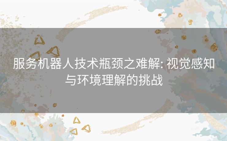 服务机器人技术瓶颈之难解: 视觉感知与环境理解的挑战