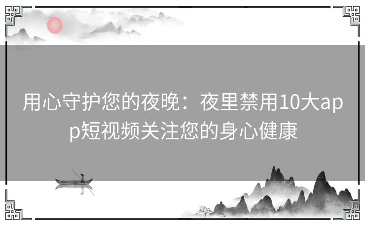 用心守护您的夜晚：夜里禁用10大app短视频关注您的身心健康