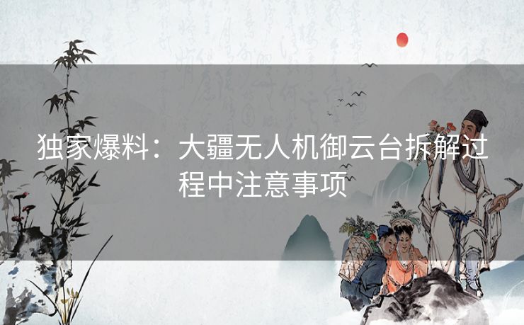 独家爆料：大疆无人机御云台拆解过程中注意事项