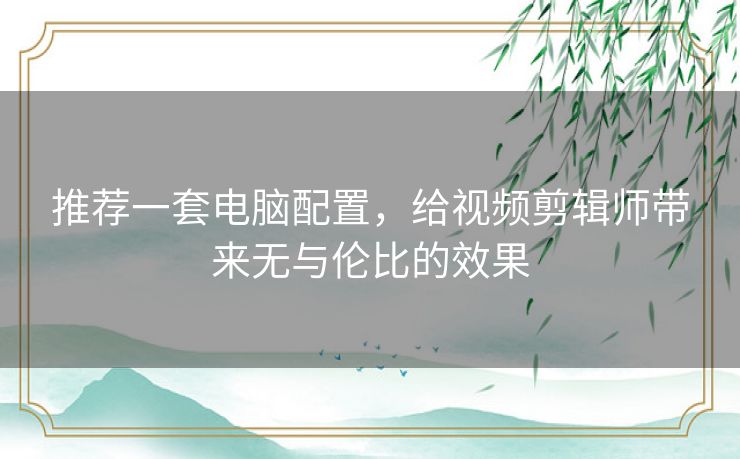 推荐一套电脑配置，给视频剪辑师带来无与伦比的效果