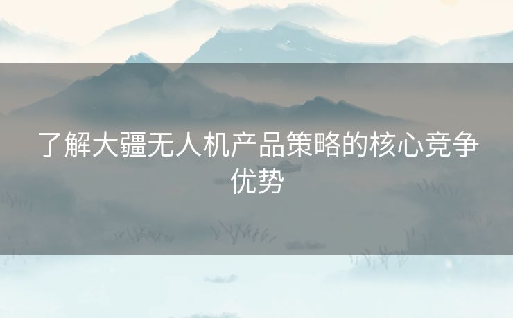 了解大疆无人机产品策略的核心竞争优势