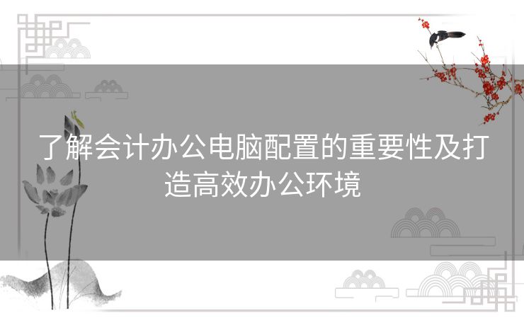 了解会计办公电脑配置的重要性及打造高效办公环境