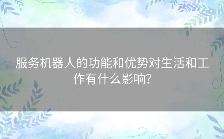 服务机器人的功能和优势对生活和工作有什么影响？