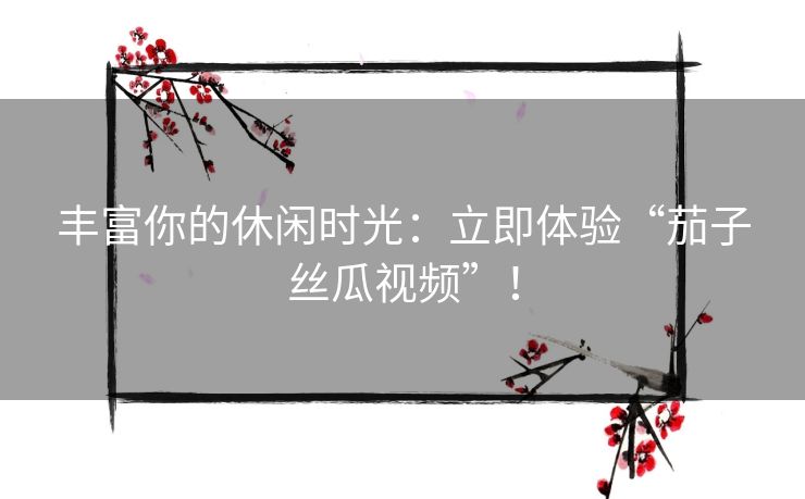 丰富你的休闲时光：立即体验“茄子丝瓜视频”！