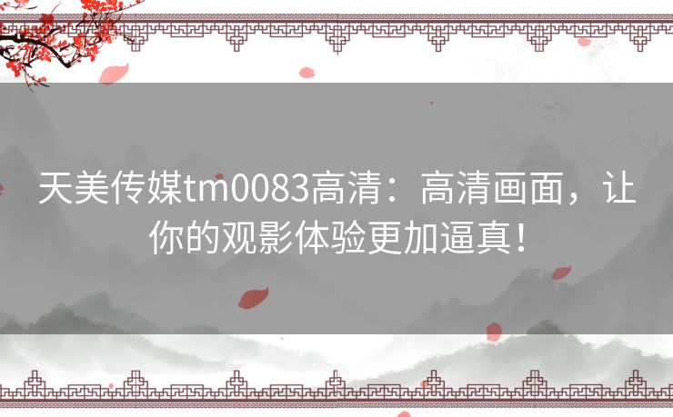 天美传媒tm0083高清：高清画面，让你的观影体验更加逼真！