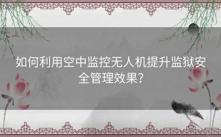 如何利用空中监控无人机提升监狱安全管理效果？