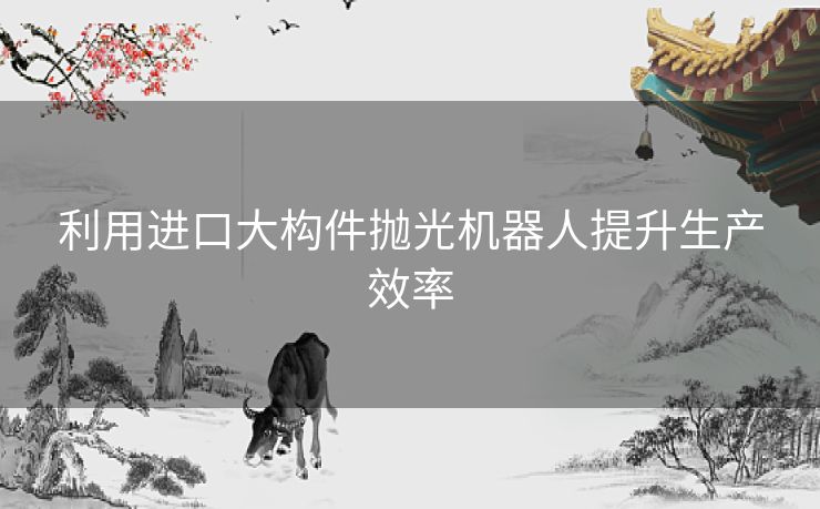 利用进口大构件抛光机器人提升生产效率