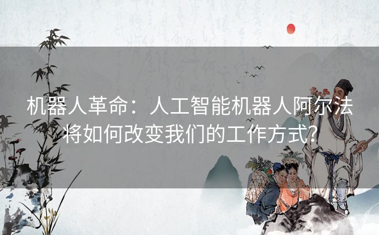 机器人革命：人工智能机器人阿尔法将如何改变我们的工作方式？