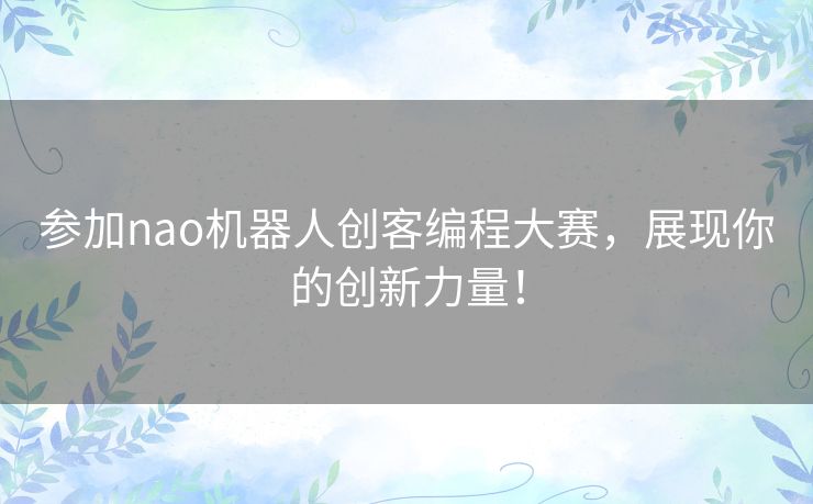 参加nao机器人创客编程大赛，展现你的创新力量！
