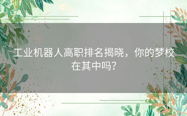 工业机器人高职排名揭晓，你的梦校在其中吗？