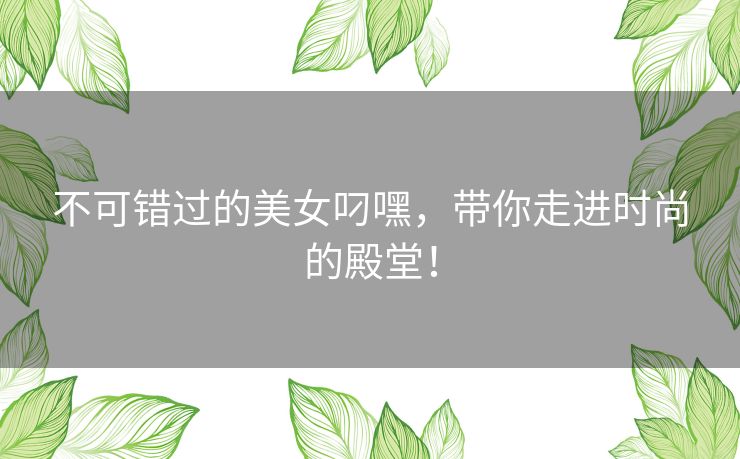 不可错过的美女叼嘿，带你走进时尚的殿堂！