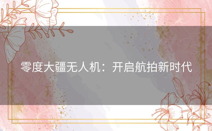 零度大疆无人机：开启航拍新时代