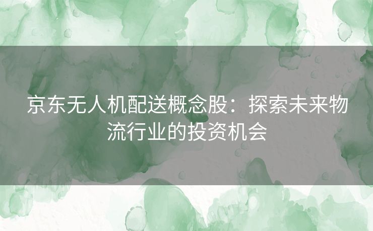 京东无人机配送概念股：探索未来物流行业的投资机会