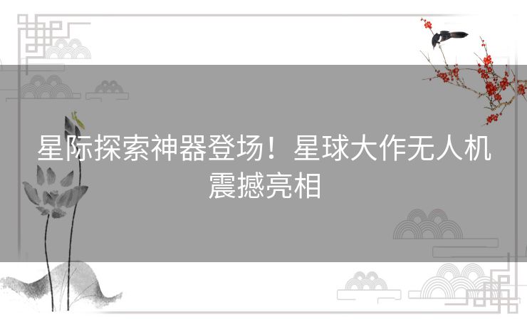 星际探索神器登场！星球大作无人机震撼亮相