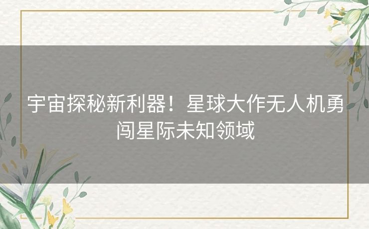 宇宙探秘新利器！星球大作无人机勇闯星际未知领域
