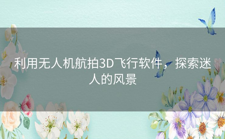 利用无人机航拍3D飞行软件，探索迷人的风景