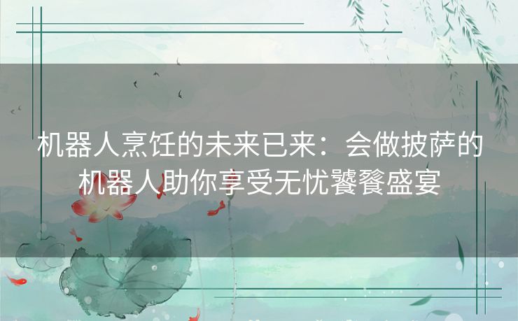 机器人烹饪的未来已来：会做披萨的机器人助你享受无忧饕餮盛宴