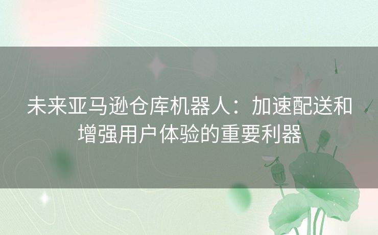 未来亚马逊仓库机器人：加速配送和增强用户体验的重要利器