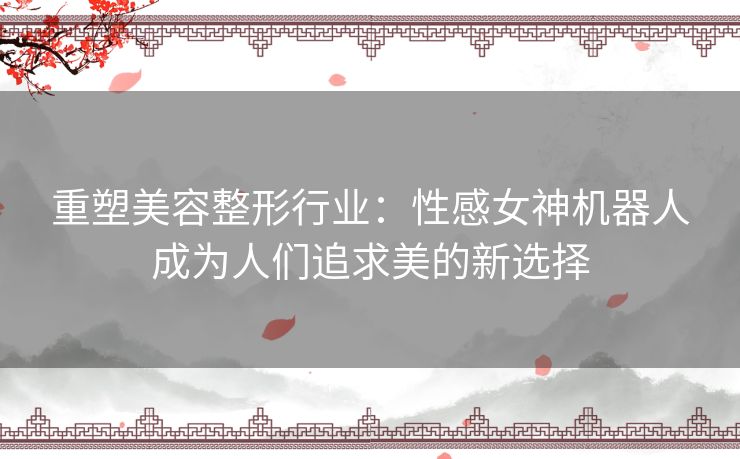 重塑美容整形行业：性感女神机器人成为人们追求美的新选择