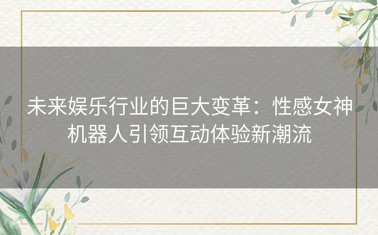 未来娱乐行业的巨大变革：性感女神机器人引领互动体验新潮流