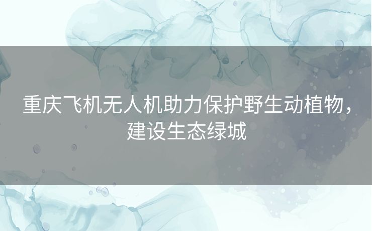 重庆飞机无人机助力保护野生动植物，建设生态绿城