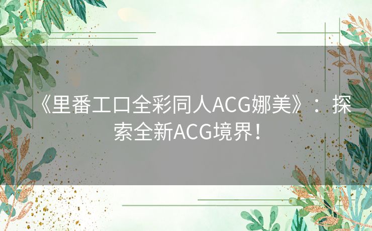 《里番工口全彩同人ACG娜美》：探索全新ACG境界！
